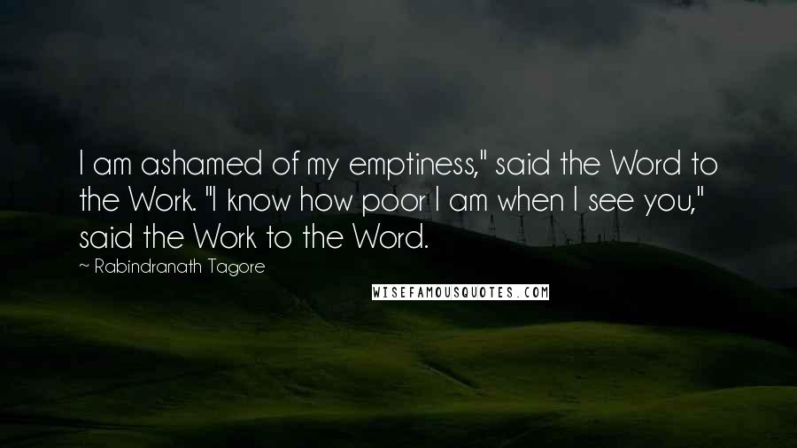 Rabindranath Tagore Quotes: I am ashamed of my emptiness," said the Word to the Work. "I know how poor I am when I see you," said the Work to the Word.