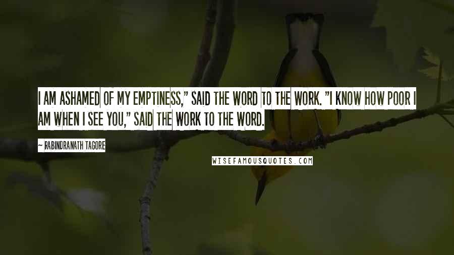 Rabindranath Tagore Quotes: I am ashamed of my emptiness," said the Word to the Work. "I know how poor I am when I see you," said the Work to the Word.