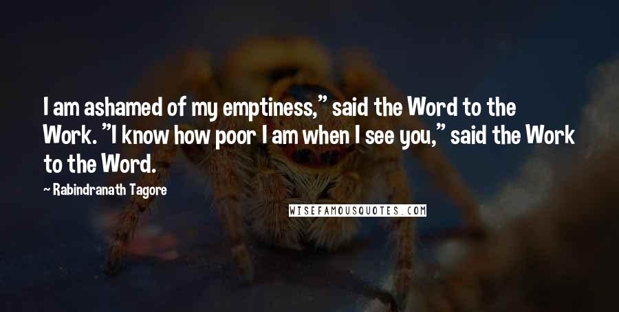 Rabindranath Tagore Quotes: I am ashamed of my emptiness," said the Word to the Work. "I know how poor I am when I see you," said the Work to the Word.