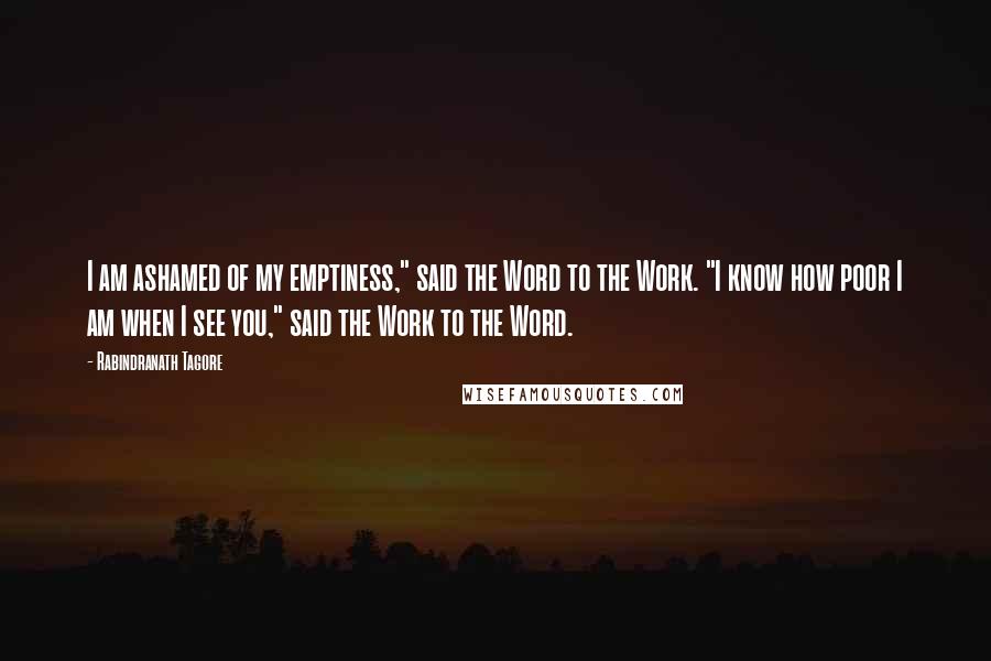 Rabindranath Tagore Quotes: I am ashamed of my emptiness," said the Word to the Work. "I know how poor I am when I see you," said the Work to the Word.