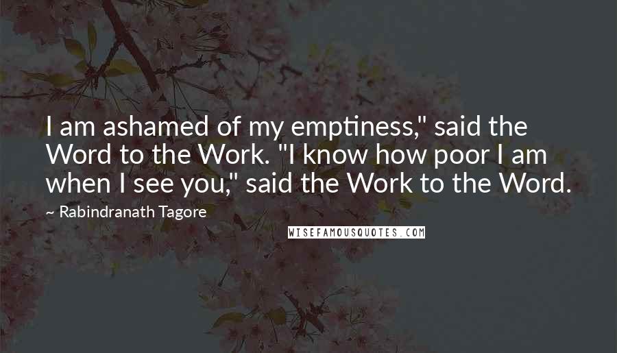 Rabindranath Tagore Quotes: I am ashamed of my emptiness," said the Word to the Work. "I know how poor I am when I see you," said the Work to the Word.