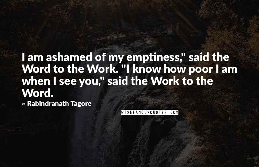 Rabindranath Tagore Quotes: I am ashamed of my emptiness," said the Word to the Work. "I know how poor I am when I see you," said the Work to the Word.