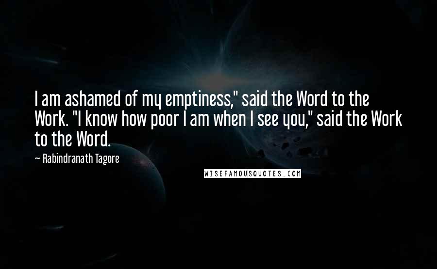 Rabindranath Tagore Quotes: I am ashamed of my emptiness," said the Word to the Work. "I know how poor I am when I see you," said the Work to the Word.