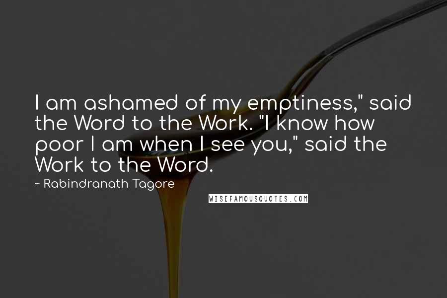 Rabindranath Tagore Quotes: I am ashamed of my emptiness," said the Word to the Work. "I know how poor I am when I see you," said the Work to the Word.