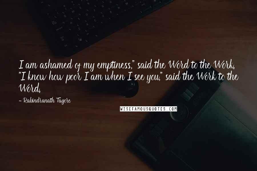 Rabindranath Tagore Quotes: I am ashamed of my emptiness," said the Word to the Work. "I know how poor I am when I see you," said the Work to the Word.