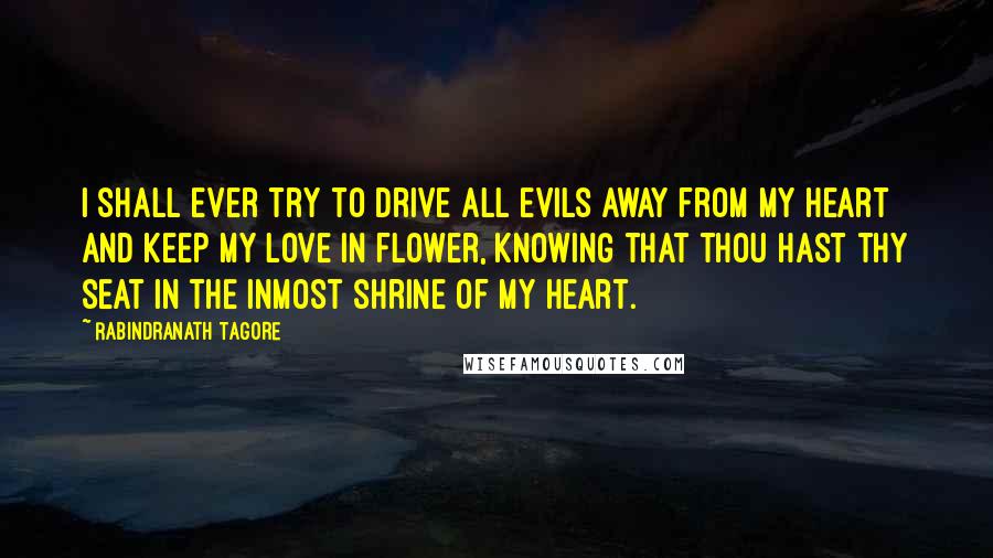 Rabindranath Tagore Quotes: I shall ever try to drive all evils away from my heart and keep my love in flower, knowing that thou hast thy seat in the inmost shrine of my heart.