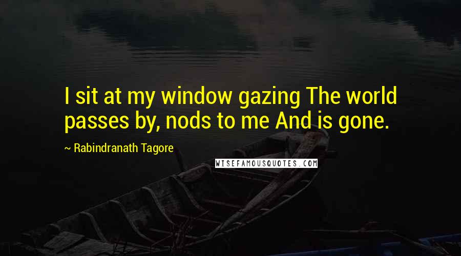 Rabindranath Tagore Quotes: I sit at my window gazing The world passes by, nods to me And is gone.