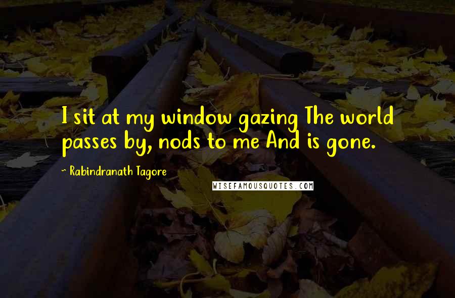 Rabindranath Tagore Quotes: I sit at my window gazing The world passes by, nods to me And is gone.