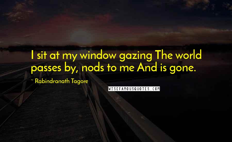 Rabindranath Tagore Quotes: I sit at my window gazing The world passes by, nods to me And is gone.