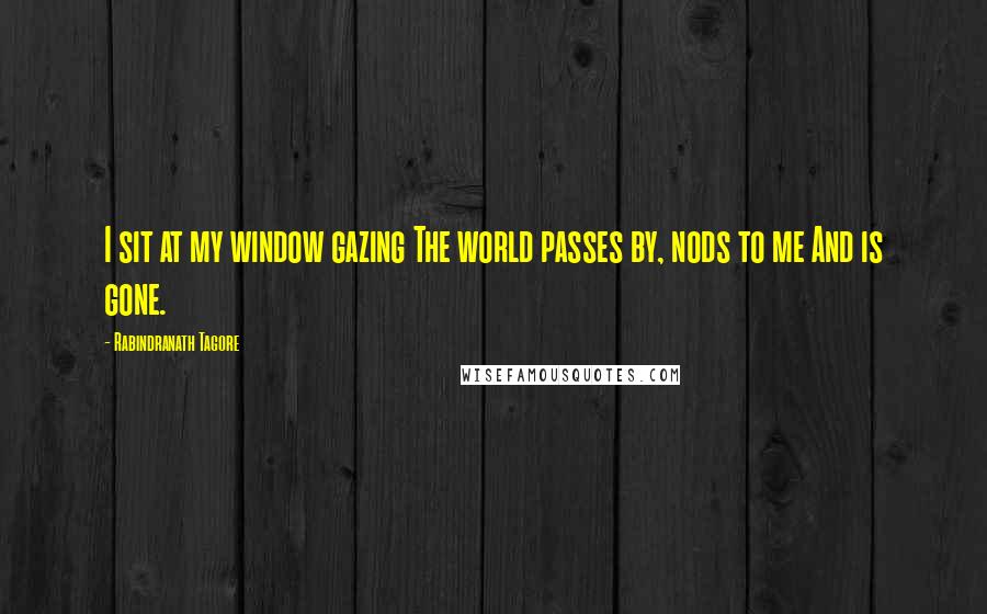 Rabindranath Tagore Quotes: I sit at my window gazing The world passes by, nods to me And is gone.