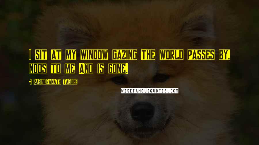 Rabindranath Tagore Quotes: I sit at my window gazing The world passes by, nods to me And is gone.