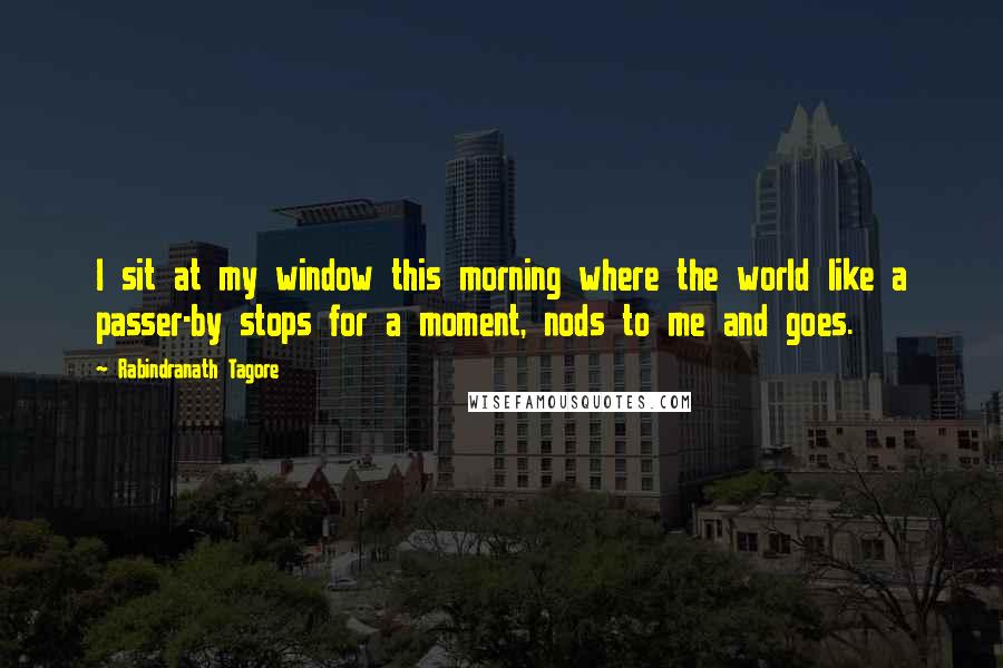 Rabindranath Tagore Quotes: I sit at my window this morning where the world like a passer-by stops for a moment, nods to me and goes.