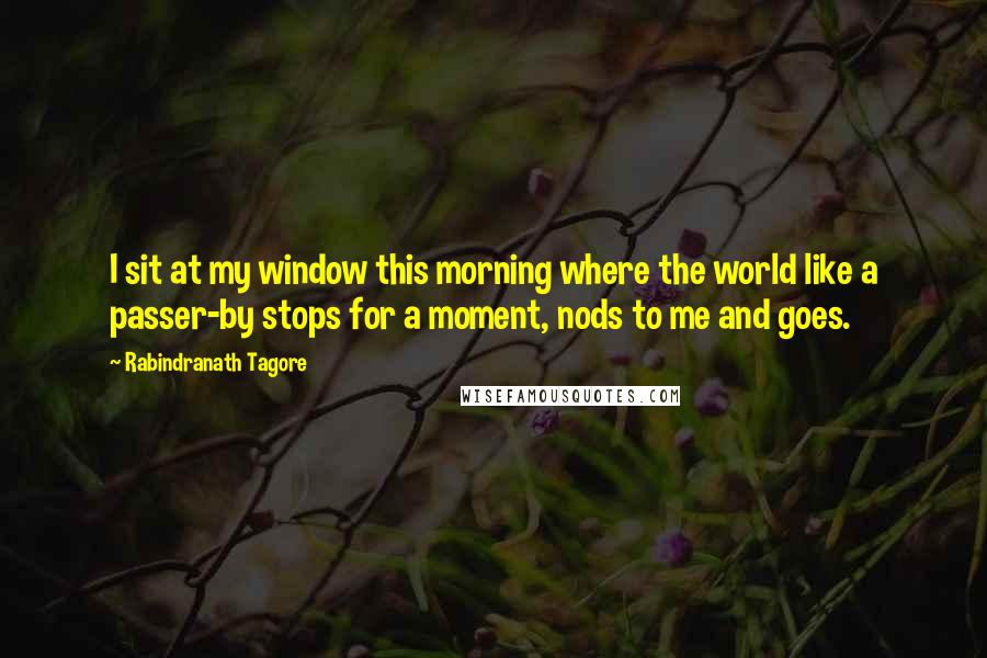 Rabindranath Tagore Quotes: I sit at my window this morning where the world like a passer-by stops for a moment, nods to me and goes.