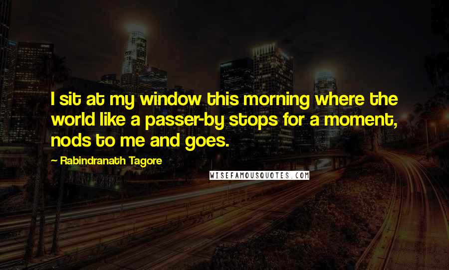 Rabindranath Tagore Quotes: I sit at my window this morning where the world like a passer-by stops for a moment, nods to me and goes.