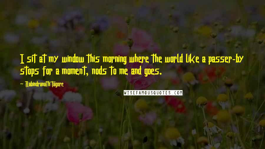 Rabindranath Tagore Quotes: I sit at my window this morning where the world like a passer-by stops for a moment, nods to me and goes.