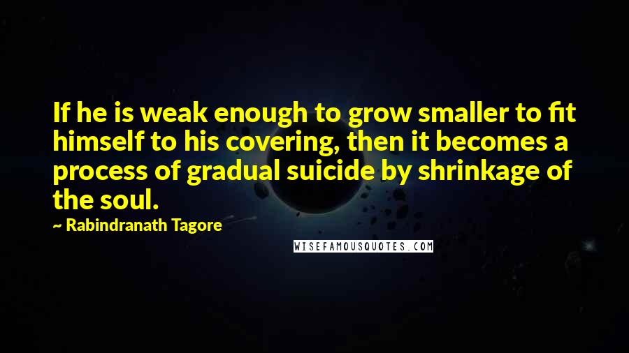 Rabindranath Tagore Quotes: If he is weak enough to grow smaller to fit himself to his covering, then it becomes a process of gradual suicide by shrinkage of the soul.