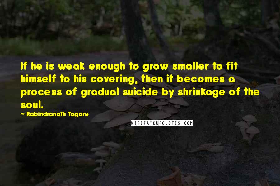 Rabindranath Tagore Quotes: If he is weak enough to grow smaller to fit himself to his covering, then it becomes a process of gradual suicide by shrinkage of the soul.