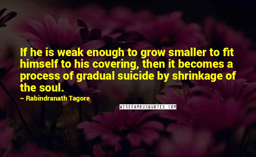 Rabindranath Tagore Quotes: If he is weak enough to grow smaller to fit himself to his covering, then it becomes a process of gradual suicide by shrinkage of the soul.