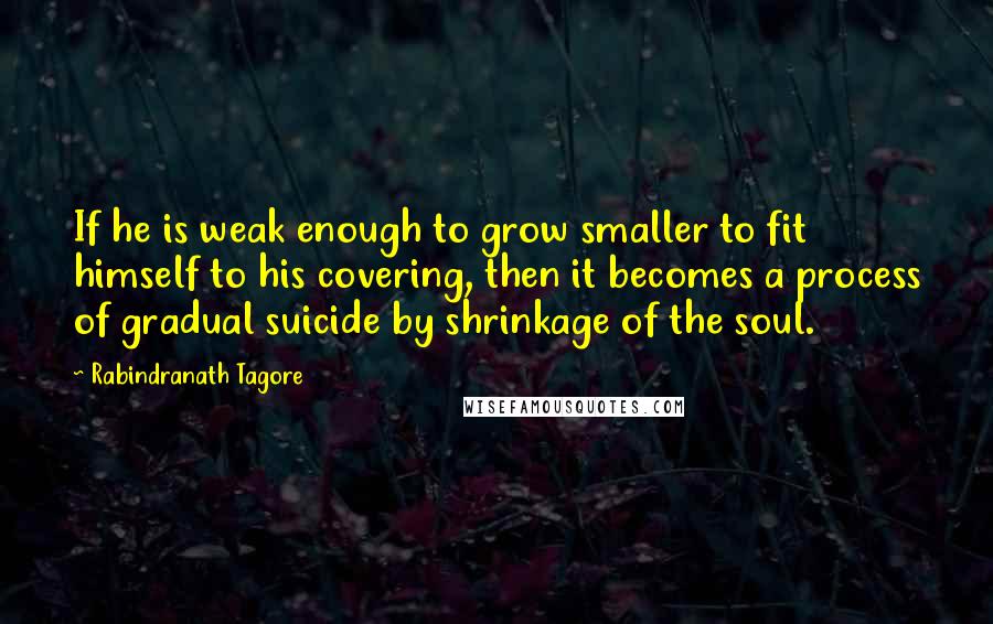 Rabindranath Tagore Quotes: If he is weak enough to grow smaller to fit himself to his covering, then it becomes a process of gradual suicide by shrinkage of the soul.