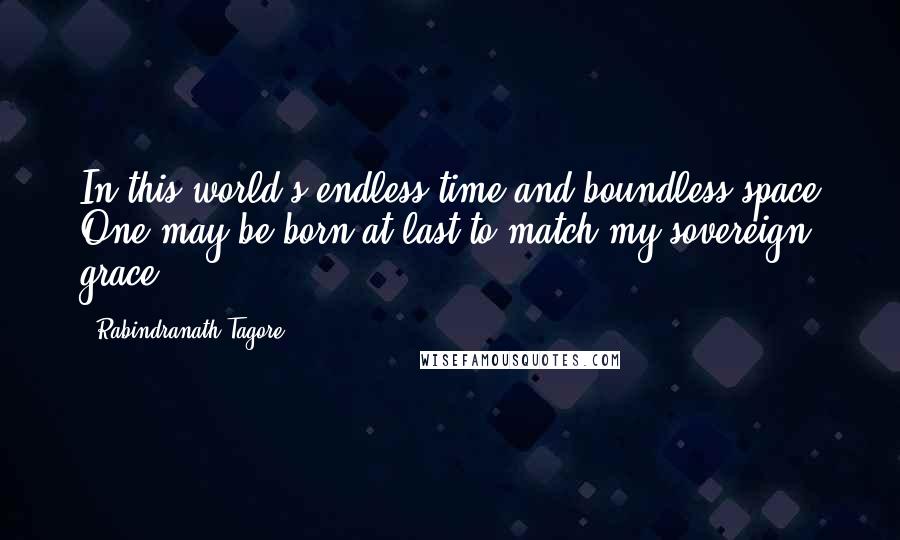 Rabindranath Tagore Quotes: In this world's endless time and boundless space One may be born at last to match my sovereign grace.