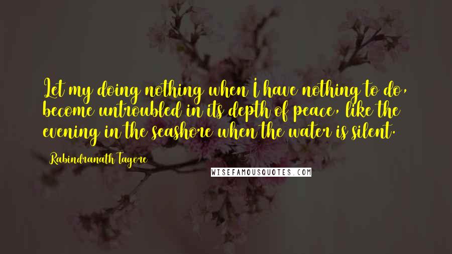 Rabindranath Tagore Quotes: Let my doing nothing when I have nothing to do, become untroubled in its depth of peace, like the evening in the seashore when the water is silent.