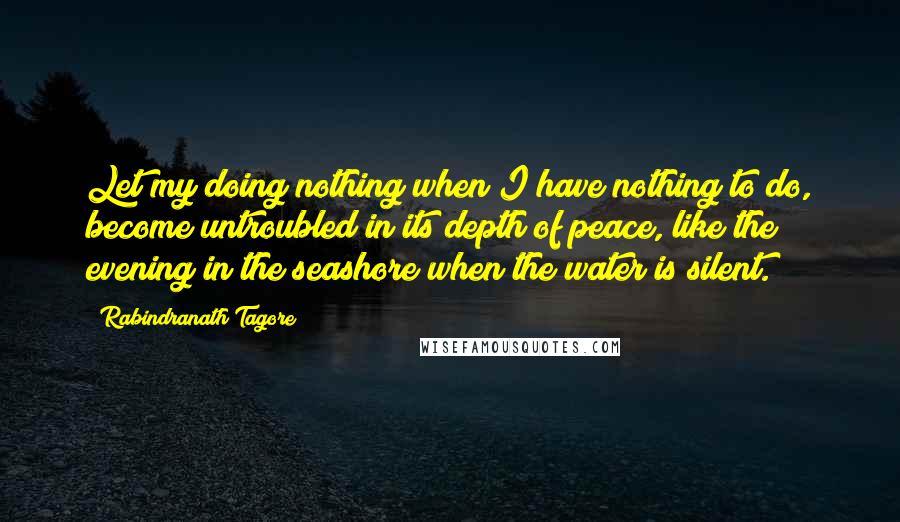 Rabindranath Tagore Quotes: Let my doing nothing when I have nothing to do, become untroubled in its depth of peace, like the evening in the seashore when the water is silent.