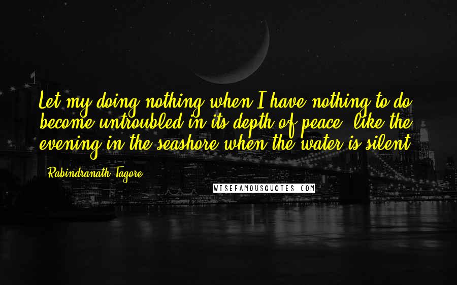 Rabindranath Tagore Quotes: Let my doing nothing when I have nothing to do, become untroubled in its depth of peace, like the evening in the seashore when the water is silent.