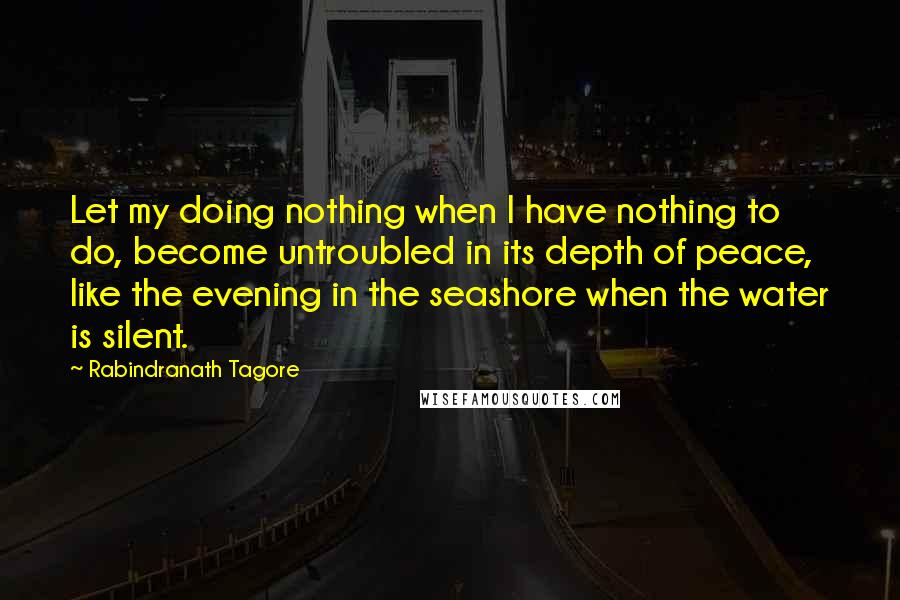 Rabindranath Tagore Quotes: Let my doing nothing when I have nothing to do, become untroubled in its depth of peace, like the evening in the seashore when the water is silent.