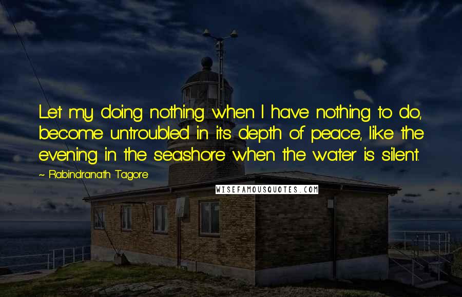 Rabindranath Tagore Quotes: Let my doing nothing when I have nothing to do, become untroubled in its depth of peace, like the evening in the seashore when the water is silent.
