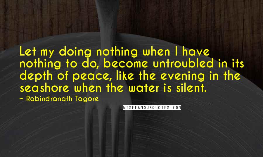 Rabindranath Tagore Quotes: Let my doing nothing when I have nothing to do, become untroubled in its depth of peace, like the evening in the seashore when the water is silent.