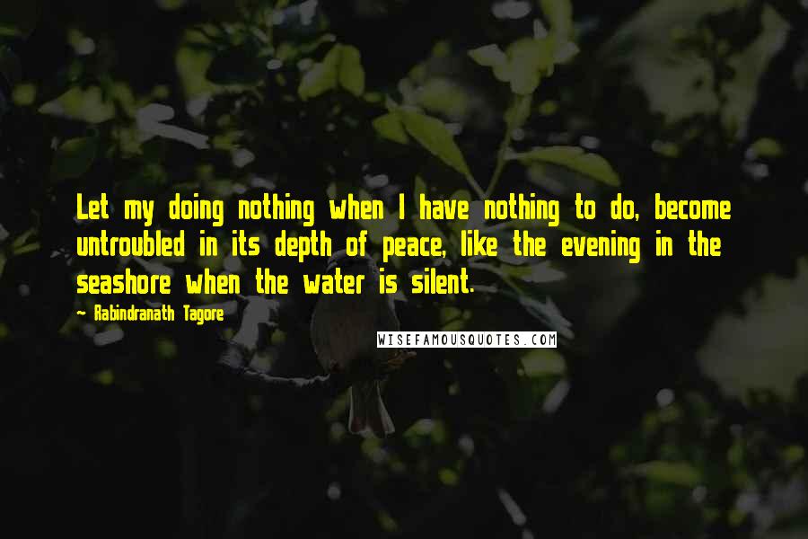 Rabindranath Tagore Quotes: Let my doing nothing when I have nothing to do, become untroubled in its depth of peace, like the evening in the seashore when the water is silent.