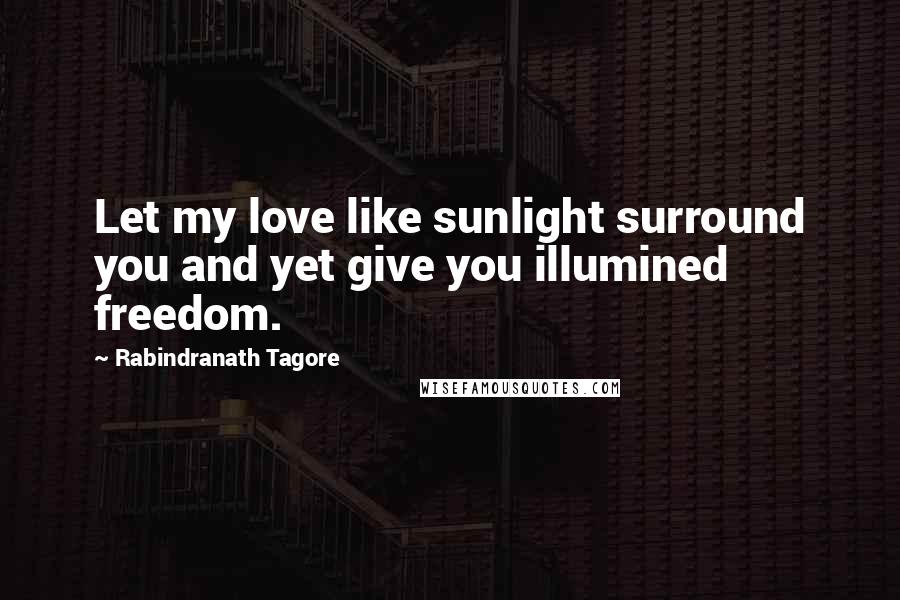 Rabindranath Tagore Quotes: Let my love like sunlight surround you and yet give you illumined freedom.