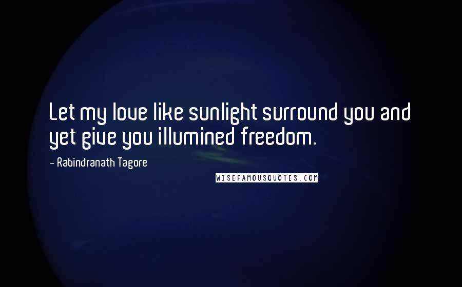 Rabindranath Tagore Quotes: Let my love like sunlight surround you and yet give you illumined freedom.