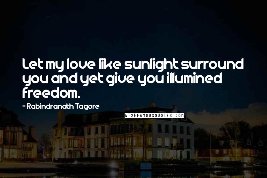 Rabindranath Tagore Quotes: Let my love like sunlight surround you and yet give you illumined freedom.