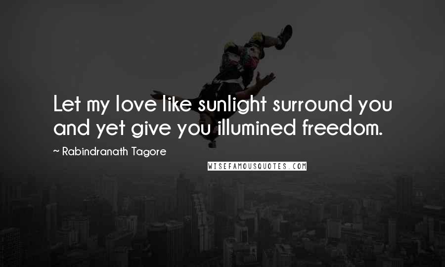 Rabindranath Tagore Quotes: Let my love like sunlight surround you and yet give you illumined freedom.