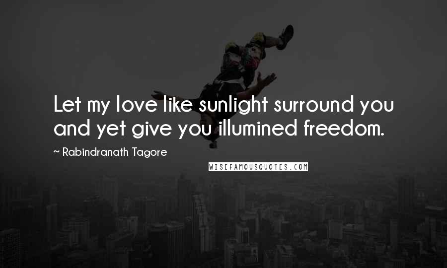 Rabindranath Tagore Quotes: Let my love like sunlight surround you and yet give you illumined freedom.