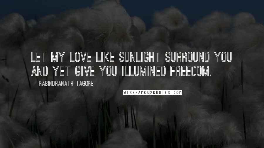 Rabindranath Tagore Quotes: Let my love like sunlight surround you and yet give you illumined freedom.