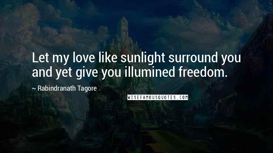 Rabindranath Tagore Quotes: Let my love like sunlight surround you and yet give you illumined freedom.
