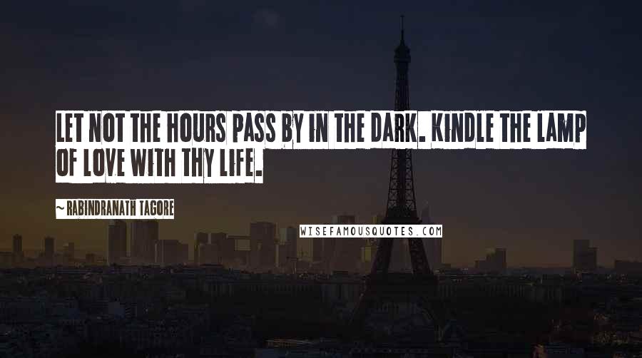 Rabindranath Tagore Quotes: Let not the hours pass by in the dark. Kindle the lamp of love with thy life.