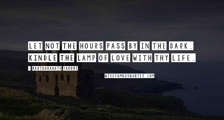 Rabindranath Tagore Quotes: Let not the hours pass by in the dark. Kindle the lamp of love with thy life.