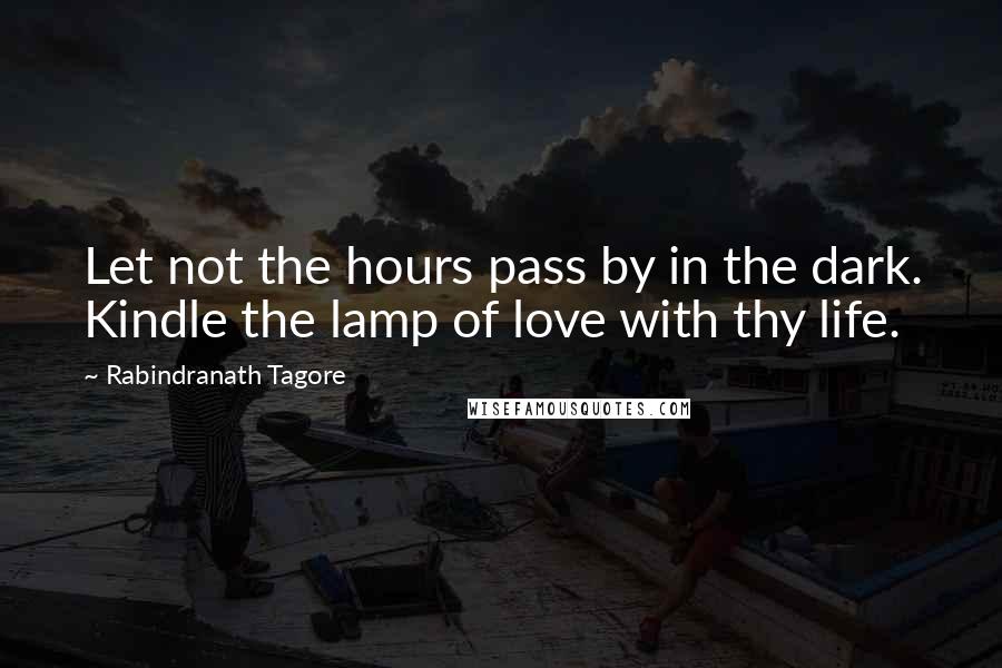 Rabindranath Tagore Quotes: Let not the hours pass by in the dark. Kindle the lamp of love with thy life.