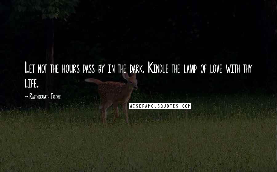 Rabindranath Tagore Quotes: Let not the hours pass by in the dark. Kindle the lamp of love with thy life.
