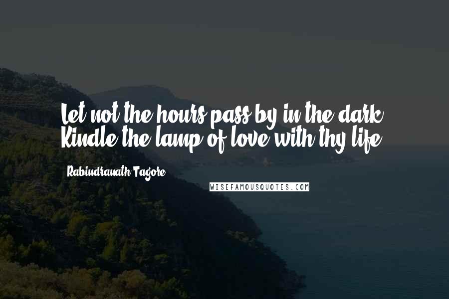 Rabindranath Tagore Quotes: Let not the hours pass by in the dark. Kindle the lamp of love with thy life.