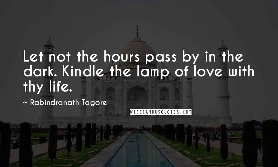 Rabindranath Tagore Quotes: Let not the hours pass by in the dark. Kindle the lamp of love with thy life.