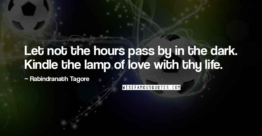 Rabindranath Tagore Quotes: Let not the hours pass by in the dark. Kindle the lamp of love with thy life.