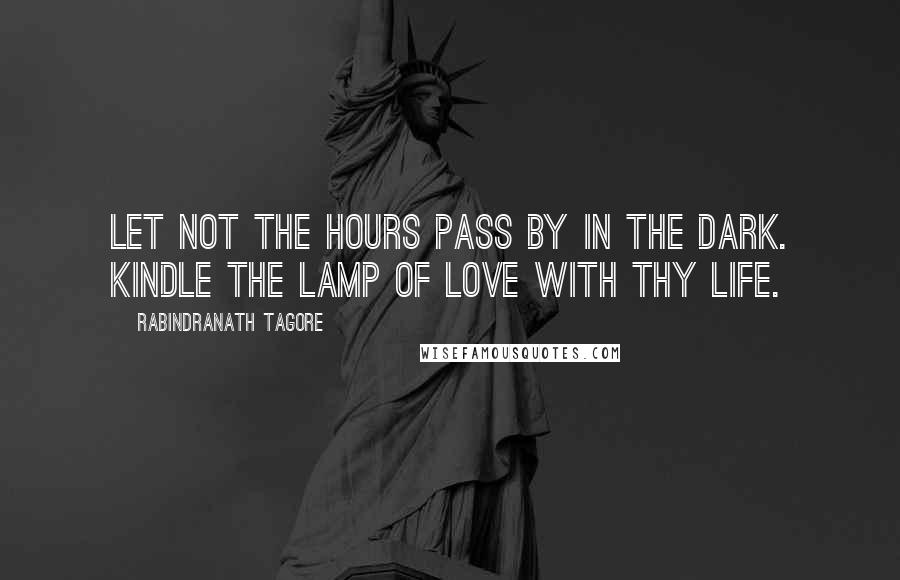 Rabindranath Tagore Quotes: Let not the hours pass by in the dark. Kindle the lamp of love with thy life.