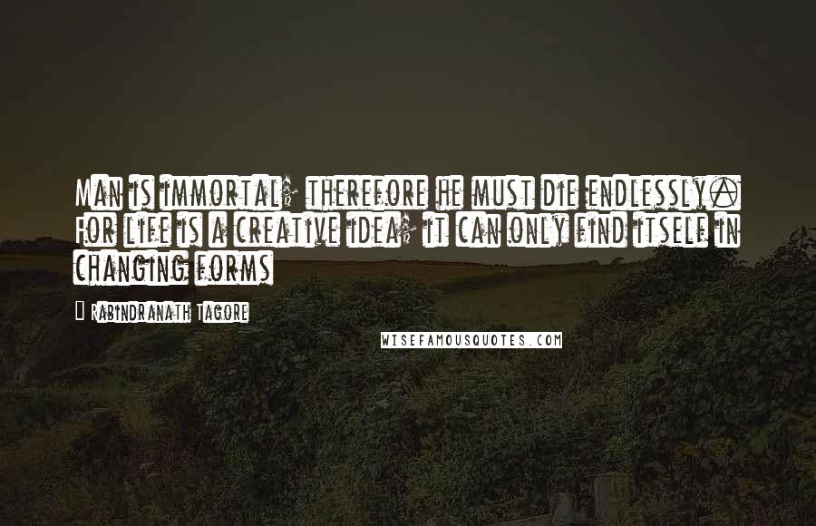 Rabindranath Tagore Quotes: Man is immortal; therefore he must die endlessly. For life is a creative idea; it can only find itself in changing forms