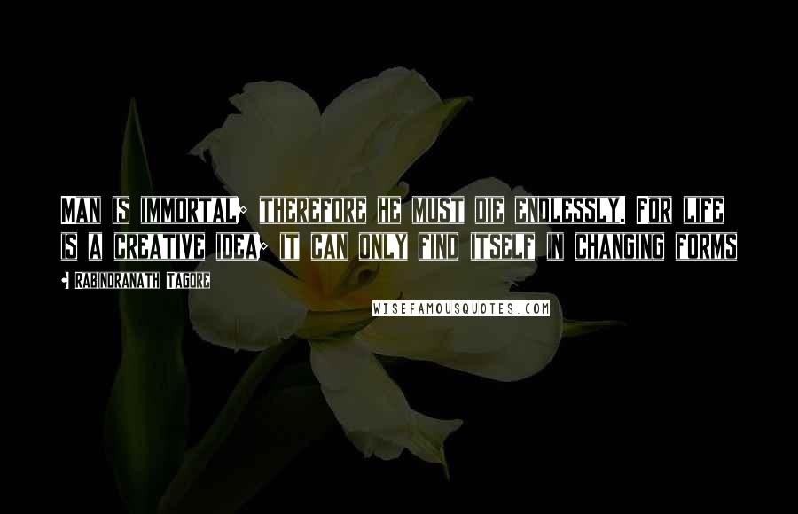 Rabindranath Tagore Quotes: Man is immortal; therefore he must die endlessly. For life is a creative idea; it can only find itself in changing forms