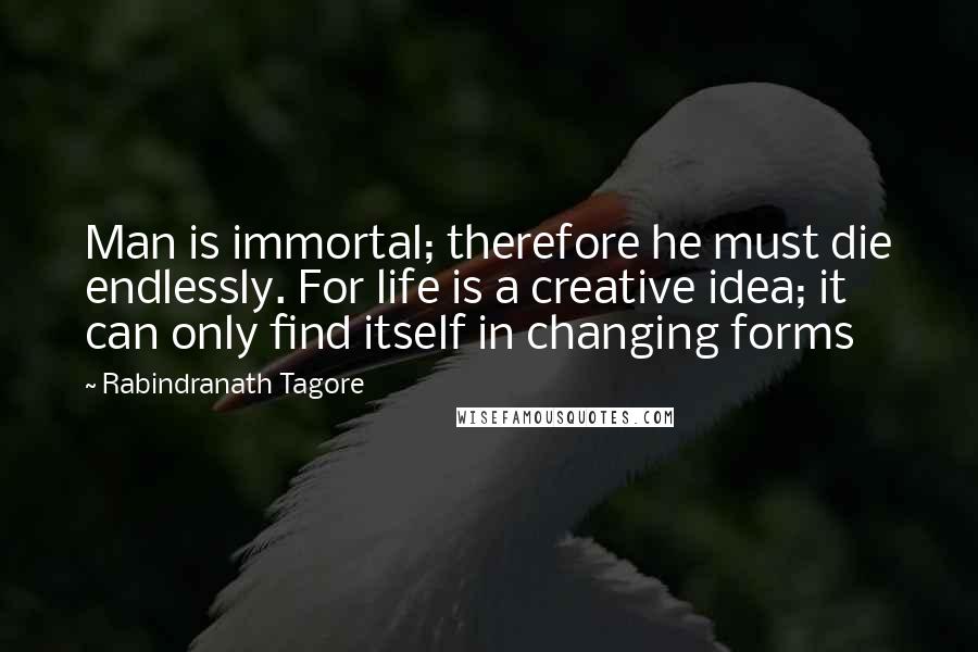 Rabindranath Tagore Quotes: Man is immortal; therefore he must die endlessly. For life is a creative idea; it can only find itself in changing forms