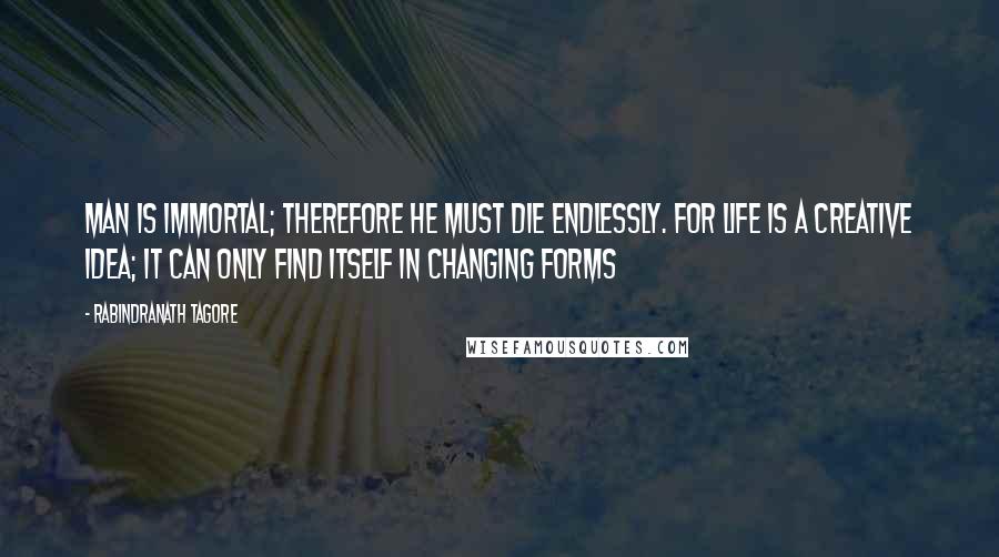 Rabindranath Tagore Quotes: Man is immortal; therefore he must die endlessly. For life is a creative idea; it can only find itself in changing forms